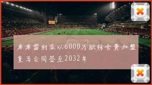 库库雷利亚以6000万欧转会费加盟皇马合同签至2032年