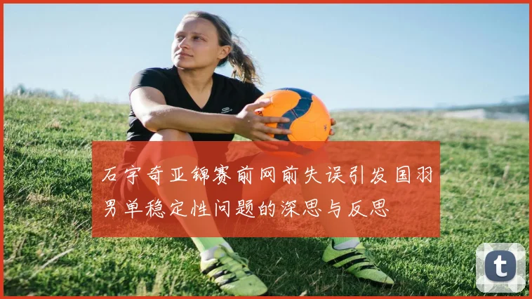石宇奇亚锦赛前网前失误引发国羽男单稳定性问题的深思与反思