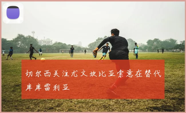 切尔西关注尤文坎比亚索意在替代库库雷利亚