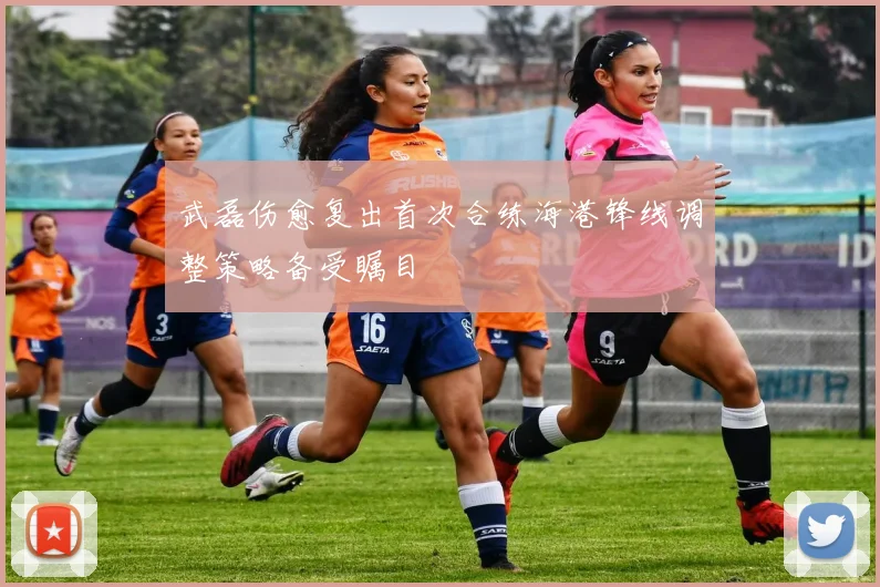 武磊伤愈复出首次合练海港锋线调整策略备受瞩目