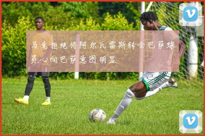 马竞拒绝将阿尔瓦雷斯转会巴萨球员心向巴萨意图明显
