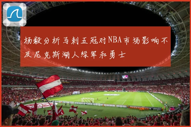 杨毅分析马刺五冠对NBA市场影响不及尼克斯湖人绿军和勇士