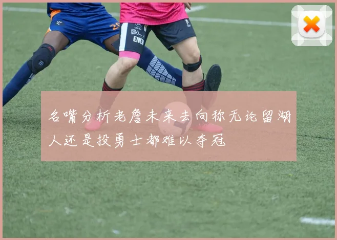 名嘴分析老詹未来去向称无论留湖人还是投勇士都难以夺冠