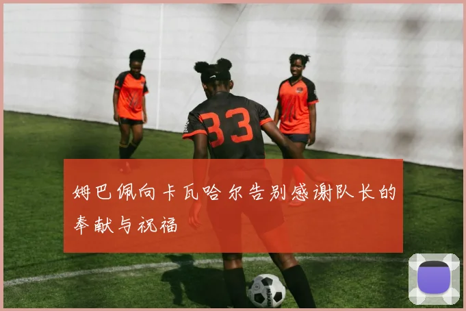 姆巴佩向卡瓦哈尔告别感谢队长的奉献与祝福