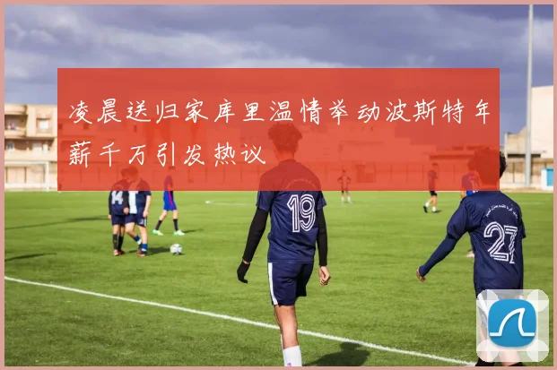 凌晨送归家库里温情举动波斯特年薪千万引发热议
