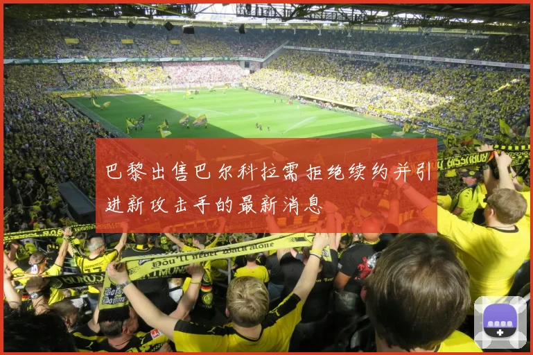 巴黎出售巴尔科拉需拒绝续约并引进新攻击手的最新消息