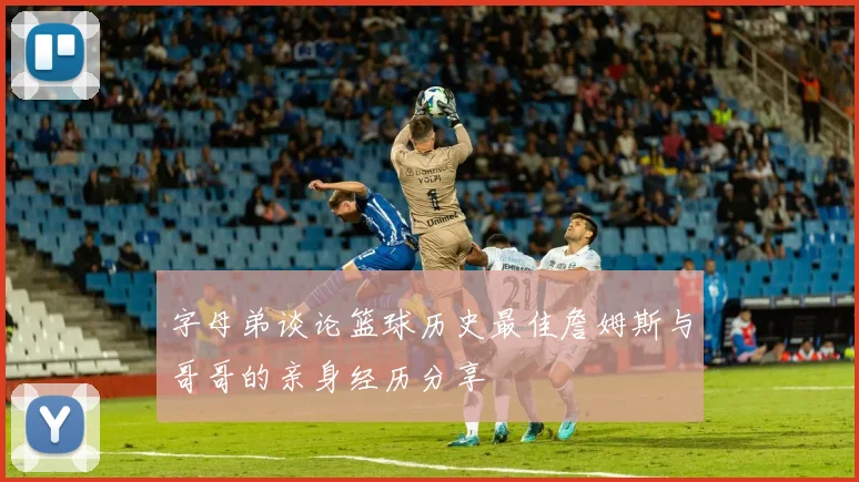 字母弟谈论篮球历史最佳詹姆斯与哥哥的亲身经历分享