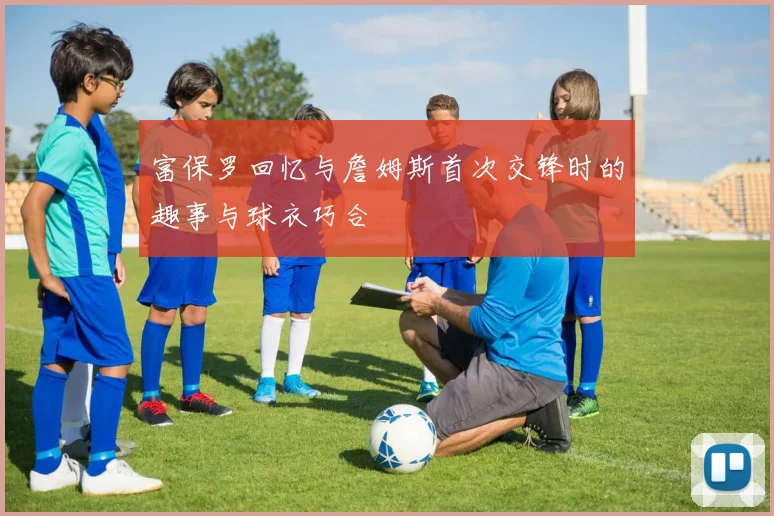 富保罗回忆与詹姆斯首次交锋时的趣事与球衣巧合
