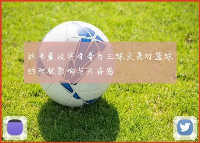 林书豪谈字母哥与三球交易对篮球的积极影响与兴奋感