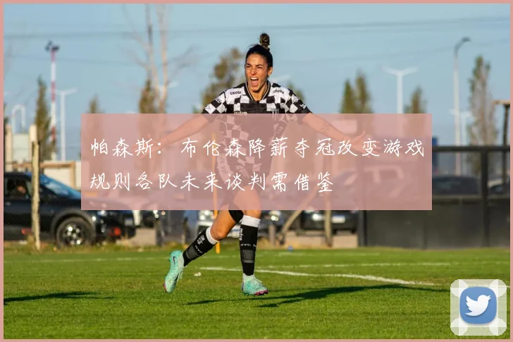 帕森斯：布伦森降薪夺冠改变游戏规则各队未来谈判需借鉴