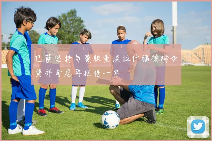 巴萨坚持与曼联重谈拉什福德转会费并考虑再租借一年
