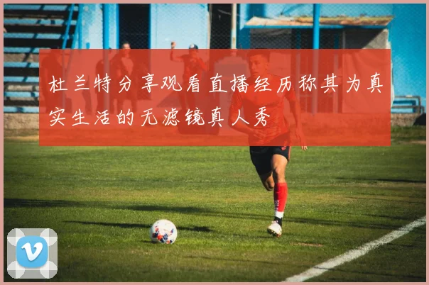 杜兰特分享观看直播经历称其为真实生活的无滤镜真人秀