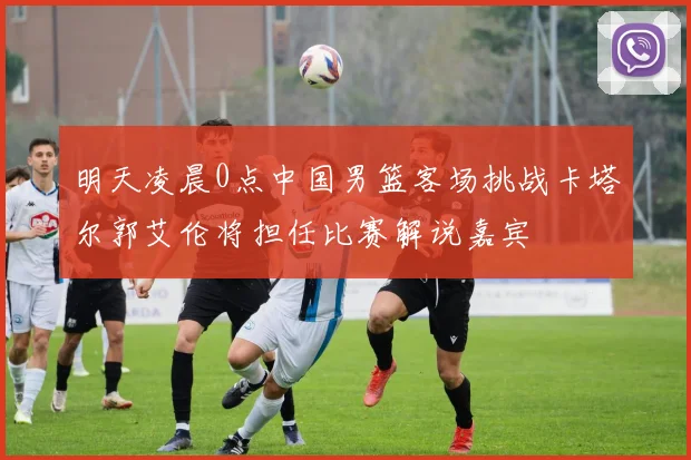 明天凌晨0点中国男篮客场挑战卡塔尔郭艾伦将担任比赛解说嘉宾