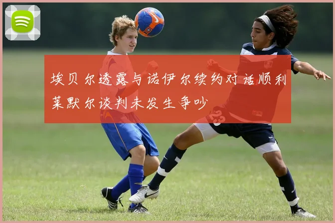 埃贝尔透露与诺伊尔续约对话顺利莱默尔谈判未发生争吵