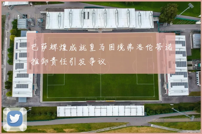 巴萨辉煌成就皇马困境弗洛伦蒂诺推卸责任引发争议