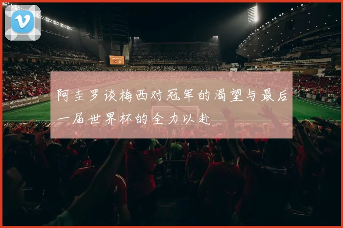 阿圭罗谈梅西对冠军的渴望与最后一届世界杯的全力以赴