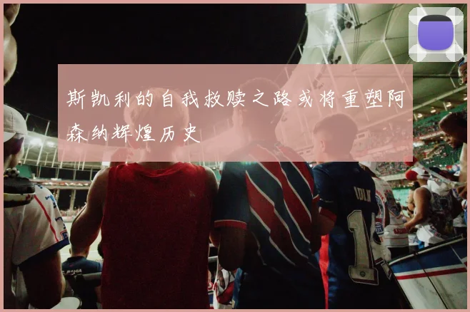 斯凯利的自我救赎之路或将重塑阿森纳辉煌历史