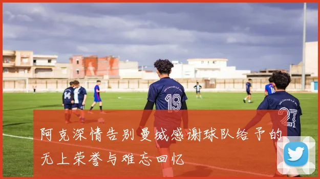 阿克深情告别曼城感谢球队给予的无上荣誉与难忘回忆