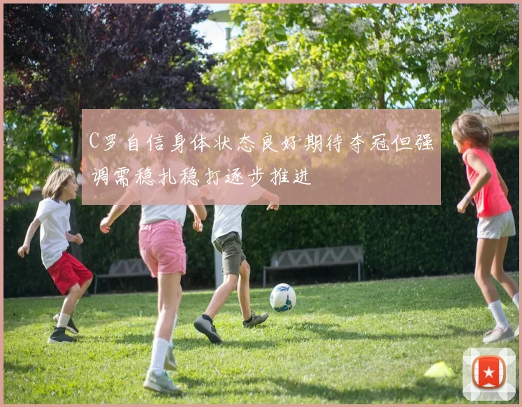C罗自信身体状态良好期待夺冠但强调需稳扎稳打逐步推进